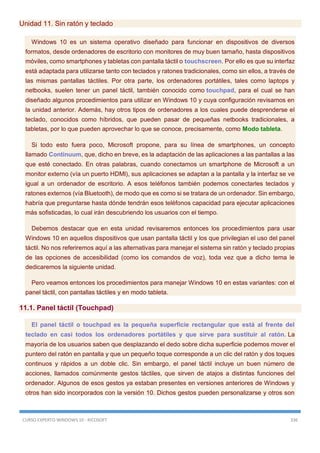CURSO EXPERTO WINDOWS 10 - RICOSOFT 336
Unidad 11. Sin ratón y teclado
Windows 10 es un sistema operativo diseñado para funcionar en dispositivos de diversos
formatos, desde ordenadores de escritorio con monitores de muy buen tamaño, hasta dispositivos
móviles, como smartphones y tabletas con pantalla táctil o touchscreen. Por ello es que su interfaz
está adaptada para utilizarse tanto con teclados y ratones tradicionales, como sin ellos, a través de
las mismas pantallas táctiles. Por otra parte, los ordenadores portátiles, tales como laptops y
netbooks, suelen tener un panel táctil, también conocido como touchpad, para el cual se han
diseñado algunos procedimientos para utilizar en Windows 10 y cuya configuración revisamos en
la unidad anterior. Además, hay otros tipos de ordenadores a los cuales puede desprenderse el
teclado, conocidos como híbridos, que pueden pasar de pequeñas netbooks tradicionales, a
tabletas, por lo que pueden aprovechar lo que se conoce, precisamente, como Modo tableta.
Si todo esto fuera poco, Microsoft propone, para su línea de smartphones, un concepto
llamado Continuum, que, dicho en breve, es la adaptación de las aplicaciones a las pantallas a las
que esté conectado. En otras palabras, cuando conectamos un smartphone de Microsoft a un
monitor externo (vía un puerto HDMI), sus aplicaciones se adaptan a la pantalla y la interfaz se ve
igual a un ordenador de escritorio. A esos teléfonos también podemos conectarles teclados y
ratones externos (vía Bluetooth), de modo que es como si se tratara de un ordenador. Sin embargo,
habría que preguntarse hasta dónde tendrán esos teléfonos capacidad para ejecutar aplicaciones
más sofisticadas, lo cual irán descubriendo los usuarios con el tiempo.
Debemos destacar que en esta unidad revisaremos entonces los procedimientos para usar
Windows 10 en aquellos dispositivos que usan pantalla táctil y los que privilegian el uso del panel
táctil. No nos referiremos aquí a las alternativas para manejar el sistema sin ratón y teclado propias
de las opciones de accesibilidad (como los comandos de voz), toda vez que a dicho tema le
dedicaremos la siguiente unidad.
Pero veamos entonces los procedimientos para manejar Windows 10 en estas variantes: con el
panel táctil, con pantallas táctiles y en modo tableta.
11.1. Panel táctil (Touchpad)
El panel táctil o touchpad es la pequeña superficie rectangular que está al frente del
teclado en casi todos los ordenadores portátiles y que sirve para sustituir al ratón. La
mayoría de los usuarios saben que desplazando el dedo sobre dicha superficie podemos mover el
puntero del ratón en pantalla y que un pequeño toque corresponde a un clic del ratón y dos toques
continuos y rápidos a un doble clic. Sin embargo, el panel táctil incluye un buen número de
acciones, llamados comúnmente gestos táctiles, que sirven de atajos a distintas funciones del
ordenador. Algunos de esos gestos ya estaban presentes en versiones anteriores de Windows y
otros han sido incorporados con la versión 10. Dichos gestos pueden personalizarse y otros son
 