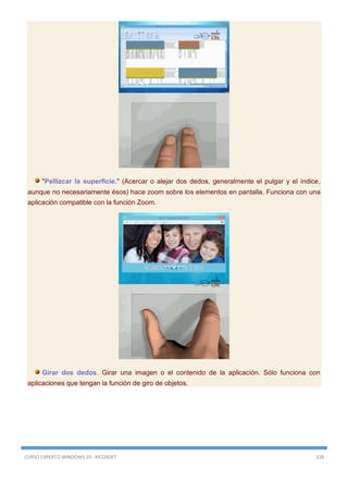 CURSO EXPERTO WINDOWS 10 - RICOSOFT 338
"Pellizcar la superficie." (Acercar o alejar dos dedos, generalmente el pulgar y el índice,
aunque no necesariamente ésos) hace zoom sobre los elementos en pantalla. Funciona con una
aplicación compatible con la función Zoom.
Girar dos dedos. Girar una imagen o el contenido de la aplicación. Sólo funciona con
aplicaciones que tengan la función de giro de objetos.
 