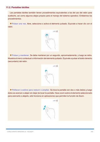 CURSO EXPERTO WINDOWS 10 - RICOSOFT 340
11.2. Pantallas táctiles
Las pantallas táctiles también tienen procedimientos equivalentes a los del uso del ratón para
sustituirlo, así como algunos atajos propios para el manejo del sistema operativo. Enlistemos los
procedimientos.
Pulsar una vez. Abre, selecciona o activa el elemento pulsado. Equivale a hacer clic con el
ratón.
Pulsar y mantener. Se debe mantener por un segundo, aproximadamente, y luego se retira.
Muestra el menú contextual o información del elemento pulsado. Equivale a pulsar el botón derecho
(secundario) del ratón.
Pellizcar o estirar para reducir o ampliar. Se toca la pantalla con dos o más dedos y luego
éstos se acercan o alejan sin dejar de tocar la pantalla. Hace zoom sobre el elemento seleccionado
para acercarlo o alejarlo, sólo funciona en aplicaciones que permiten la función de Zoom.
 