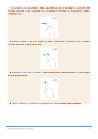 CURSO EXPERTO WINDOWS 10 - RICOSOFT 341
Desplazamiento. Se arrastra el dedo en pantalla. Equivale a desplazar el puntero del ratón
mientras pulsamos el botón izquierdo, lo que desplaza la información de la aplicación vertical u
horizontalmente.
Pulsar y arrastrar. Se pulsa sobre un objeto y, sin soltarlo, se desplaza por la pantalla.
Equivale a arrastrar objetos con el ratón.
Pulsar en un área vacía y arrastrar. Abre una ventana de selección para incluir varios objetos
en un solo movimiento.
Deslizar desde el borde derecho de la pantalla. Abre el Centro de actividades.
 
