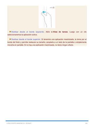 CURSO EXPERTO WINDOWS 10 - RICOSOFT 342
Deslizar desde el borde izquierdo. Abre la Vista de tareas. Luego con un clic
seleccionaremos la aplicación activa.
Deslizar desde el borde superior. Si tenemos una aplicación maximizada, la toma por el
borde del título y permite restaurar su tamaño, acoplarla a un lado de la pantalla o simplemente
moverla en pantalla. Si no hay una aplicación maximizada, no tiene ningún efecto.
 