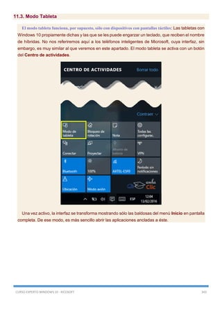 CURSO EXPERTO WINDOWS 10 - RICOSOFT 343
11.3. Modo Tableta
El modo tableta funciona, por supuesto, sólo con dispositivos con pantallas táctiles: Las tabletas con
Windows 10 propiamente dichas y las que se les puede engarzar un teclado, que reciben el nombre
de híbridas. No nos referiremos aquí a los teléfonos inteligentes de Microsoft, cuya interfaz, sin
embargo, es muy similar al que veremos en este apartado. El modo tableta se activa con un botón
del Centro de actividades.
Una vez activo, la interfaz se transforma mostrando sólo las baldosas del menú Inicio en pantalla
completa. De ese modo, es más sencillo abrir las aplicaciones ancladas a éste.
 
