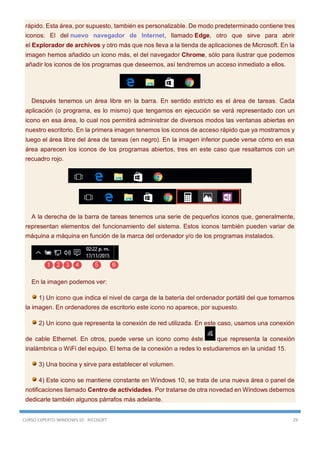 CURSO EXPERTO WINDOWS 10 - RICOSOFT 29
rápido. Esta área, por supuesto, también es personalizable. De modo predeterminado contiene tres
iconos: El del nuevo navegador de Internet, llamado Edge, otro que sirve para abrir
el Explorador de archivos y otro más que nos lleva a la tienda de aplicaciones de Microsoft. En la
imagen hemos añadido un icono más, el del navegador Chrome, sólo para ilustrar que podemos
añadir los iconos de los programas que deseemos, así tendremos un acceso inmediato a ellos.
Después tenemos un área libre en la barra. En sentido estricto es el área de tareas. Cada
aplicación (o programa, es lo mismo) que tengamos en ejecución se verá representado con un
icono en esa área, lo cual nos permitirá administrar de diversos modos las ventanas abiertas en
nuestro escritorio. En la primera imagen tenemos los iconos de acceso rápido que ya mostramos y
luego el área libre del área de tareas (en negro). En la imagen inferior puede verse cómo en esa
área aparecen los iconos de los programas abiertos, tres en este caso que resaltamos con un
recuadro rojo.
A la derecha de la barra de tareas tenemos una serie de pequeños iconos que, generalmente,
representan elementos del funcionamiento del sistema. Estos iconos también pueden variar de
máquina a máquina en función de la marca del ordenador y/o de los programas instalados.
En la imagen podemos ver:
1) Un icono que indica el nivel de carga de la batería del ordenador portátil del que tomamos
la imagen. En ordenadores de escritorio este icono no aparece, por supuesto.
2) Un icono que representa la conexión de red utilizada. En este caso, usamos una conexión
de cable Ethernet. En otros, puede verse un icono como éste que representa la conexión
inalámbrica o WiFi del equipo. El tema de la conexión a redes lo estudiaremos en la unidad 15.
3) Una bocina y sirve para establecer el volumen.
4) Este icono se mantiene constante en Windows 10, se trata de una nueva área o panel de
notificaciones llamado Centro de actividades. Por tratarse de otra novedad en Windows debemos
dedicarle también algunos párrafos más adelante.
 