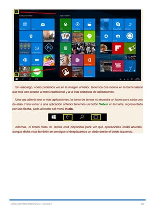 CURSO EXPERTO WINDOWS 10 - RICOSOFT 344
Sin embargo, como podemos ver en la imagen anterior, tenemos dos iconos en la barra lateral
que nos dan acceso al menú tradicional y a la lista completa de aplicaciones.
Una vez abierta una o más aplicaciones, la barra de tareas no muestra un icono para cada una
de ellas. Para volver a una aplicación anterior tenemos un botón Volver en la barra, representado
por una flecha, junto al botón del menú Inicio.
Además, el botón Vista de tareas está disponible para ver qué aplicaciones están abiertas,
aunque dicha vista también se consigue si desplazamos un dedo desde el borde izquierdo.
 