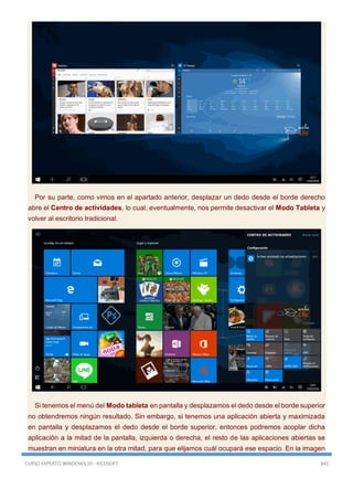 CURSO EXPERTO WINDOWS 10 - RICOSOFT 345
Por su parte, como vimos en el apartado anterior, desplazar un dedo desde el borde derecho
abre el Centro de actividades, lo cual, eventualmente, nos permite desactivar el Modo Tableta y
volver al escritorio tradicional.
Si tenemos el menú del Modo tableta en pantalla y desplazamos el dedo desde el borde superior
no obtendremos ningún resultado. Sin embargo, si tenemos una aplicación abierta y maximizada
en pantalla y desplazamos el dedo desde el borde superior, entonces podremos acoplar dicha
aplicación a la mitad de la pantalla, izquierda o derecha, el resto de las aplicaciones abiertas se
muestran en miniatura en la otra mitad, para que elijamos cuál ocupará ese espacio. En la imagen
 