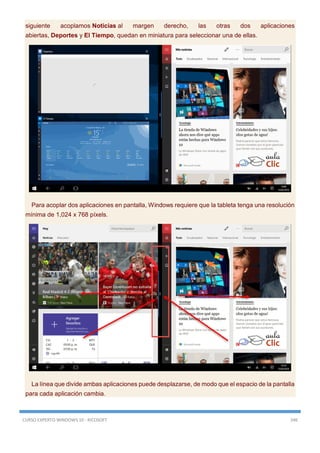 CURSO EXPERTO WINDOWS 10 - RICOSOFT 346
siguiente acoplamos Noticias al margen derecho, las otras dos aplicaciones
abiertas, Deportes y El Tiempo, quedan en miniatura para seleccionar una de ellas.
Para acoplar dos aplicaciones en pantalla, Windows requiere que la tableta tenga una resolución
mínima de 1,024 x 768 píxels.
La línea que divide ambas aplicaciones puede desplazarse, de modo que el espacio de la pantalla
para cada aplicación cambia.
 