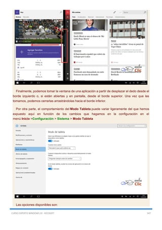 CURSO EXPERTO WINDOWS 10 - RICOSOFT 347
Finalmente, podemos tomar la ventana de una aplicación a partir de desplazar el dedo desde el
borde izquierdo o, si están abiertas y en pantalla, desde el borde superior. Una vez que las
tomamos, podemos cerrarlas arrastrándolas hacia el borde inferior.
Por otra parte, el comportamiento del Modo Tableta puede variar ligeramente del que hemos
expuesto aquí en función de los cambios que hagamos en la configuración en el
menú Inicio >Configuración > Sistema > Modo Tableta
Las opciones disponibles son:
 