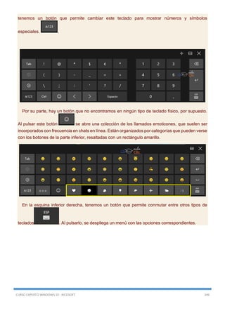 CURSO EXPERTO WINDOWS 10 - RICOSOFT 349
tenemos un botón que permite cambiar este teclado para mostrar números y símbolos
especiales. .
Por su parte, hay un botón que no encontramos en ningún tipo de teclado físico, por supuesto.
Al pulsar este botón se abre una colección de los llamados emoticones, que suelen ser
incorporados con frecuencia en chats en línea. Están organizados por categorías que pueden verse
con los botones de la parte inferior, resaltadas con un rectángulo amarillo.
En la esquina inferior derecha, tenemos un botón que permite conmutar entre otros tipos de
teclados . Al pulsarlo, se despliega un menú con las opciones correspondientes.
 