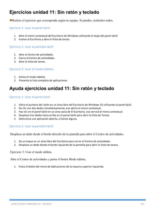 CURSO EXPERTO WINDOWS 10 - RICOSOFT 353
Ejercicios unidad 11: Sin ratón y teclado
Realiza el ejercicio que corresponda según tu equipo. Si puedes, realízalos todos.
Ejercicio 1: Usar el panel táctil
1. Abre el menú contextual del Escritorio de Windows utilizando el atajo del panel táctil.
2. Vuelve al Escritorio y abre la Vista de tareas.
Ejercicio 2: Usar la pantalla táctil
1. Abre el Centro de actividades.
2. Cierra el Centro de actividades.
3. Abre la Vista de tareas.
Ejercicio 3: Usar el modo tableta.
1. Activa el modo tableta.
2. Presenta la lista completa de aplicaciones.
Ayuda ejercicios unidad 11: Sin ratón y teclado
Ejercicio 1: Usar el panel táctil
1. Ubica el puntero del ratón en un área libre del Escritorio de Windows 10 utilizando el panel táctil.
2. Da clic con dos dedos simultáneamente, eso abrirá el menú contextual.
3. Haz clic en el panel táctil en un área vacía de El Escritorio, eso cerrará el menú contextual.
4. Desplaza tres dedos hacia arriba en el panel táctil para abrir la Vista de Tareas.
5. Selecciona una aplicación abierta, si tienes alguna.
Ejercicio 2: Usar la pantalla táctil
Desplaza un dedo desde el borde derecho de tu pantalla para abrir el Centro de actividades.
1. Da un toque en un área libre del Escritorio para cerrar el Centro de actividades.
2. Desplaza un dedo desde el borde izquierdo de la pantalla para abrir la Vista de tareas.
Ejercicio 3: Usar el modo tableta.
Abre el Centro de actividades y pulsa el botón Modo tableta.
1. Pulsa el botón del menú de Aplicaciones de la esquina superior izquierda.
 