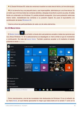 CURSO EXPERTO WINDOWS 10 - RICOSOFT 30
5) Desde Windows 95, todas las versiones muestran en esta área la fecha y la hora del equipo.
6) A la derecha hay una pequeña barra, casi imperceptible, delimitada por una línea tenue. Es
un botón que minimiza todas las ventanas abiertas y despeja el escritorio cuando se pulsa. Si estás
frente a tu ordenador con Windows 10, podrás probarlo enseguida. Una nueva pulsación sobre ese
mismo botón, reestablecerá las ventanas a su posición original. Es pues el equivalente a la
combinación de teclas Windows+D.
Veamos ahora las particularidades de cada uno de estos elementos.
3.2. El Menú Inicio
El Botón Iniciar es el botón a través del cual podemos acceder a todas las opciones que
nos ofrece Windows 10. Si lo seleccionamos se desplegará un menú similar al que te mostramos
a continuación. Se trata del menú Inicio. También podemos acceder a él mediante el teclado
pulsando la tecla Windows.
Como mencionamos, una de las novedades más destacadas de Windows 10 es el rediseño de
su menú Inicio, el cual intenta aprovechar lo mejor que había tanto en la versión 7 como en la
 