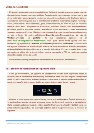 CURSO EXPERTO WINDOWS 10 - RICOSOFT 354
Unidad 12. Accesibilidad
El objetivo de las opciones de accesibilidad es facilitar el uso del ordenador a personas con
discapacidades visuales, motoras o auditivas. Evidentemente, habrá casos en los que, para el uso
de un ordenador, alguna persona requiera de dispositivos particularmente diseñados para su
circunstancia (como el aparato que le permite hablar al célebre físico teórico Stephen Hawking a
través, precisamente, de un ordenador), pero, lamentablemente, no todos los que los requieren
tienen acceso a ellos. Las opciones de accesibilidad, más bien, intentan cubrir esas necesidades
de manera genérica, aunque en muchos casos efectiva. Como se trata de opciones existentes en
versiones previas, en Windows 10 éstas no son nuevas aplicaciones, pero se han simplificado para
su uso a través de cuatro aplicaciones: Lupa, Narrador, Reconocimiento de voz de
Windows y Teclado en pantalla y de sus respectivas opciones en el
menú Inicio > Configuración > Accesibilidad. Para quien desee hacer ajustes aún más
detallados, sigue presente el Centro de accesibilidad que se usaba en Windows 7, el cual cuenta
con algunos asistentes que también simplifican el uso de estas herramientas. Además, las opciones
de Accesibilidad están disponibles desde la pantalla de Inicio de Windows, a través de un botón
que podemos utilizar aún antes de indicar nuestra contraseña o PIN, de modo que quedan
disponibles desde el inicio de sesión.
Veamos cómo activar y configurar las herramientas de Accesibilidad en Windows 10.
12.1. El botón de accesibilidad en la pantalla inicial
Como ya mencionamos, las opciones de accesibilidad básicas están disponibles desde el
momento en que encendemos el ordenador y aún antes de haber realizado ninguna configuración
previa. El botón se encuentra en la esquina inferior derecha de la pantalla donde debemos indicar
nuestra contraseña, junto a iconos de idioma, estado de la conexión de red y apagar.
Al pulsar el botón, aparece un menú al tiempo que se activa el Narrador. Es decir, el ordenador
va explicando en voz alta para qué sirve cada opción de dicho menú conforme lo va resaltando.
Dicha narración, debemos resaltarlo, está en español. Para hacer la selección más fácil, basta con
pulsar la barra espaciadora. De ese modo podemos activar la opción deseada. El menú es el
siguiente:
 