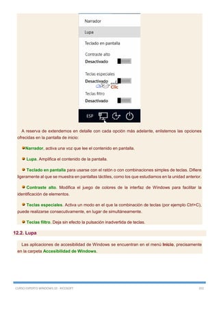 CURSO EXPERTO WINDOWS 10 - RICOSOFT 355
A reserva de extendernos en detalle con cada opción más adelante, enlistemos las opciones
ofrecidas en la pantalla de inicio:
Narrador, activa una voz que lee el contenido en pantalla.
Lupa. Amplifica el contenido de la pantalla.
Teclado en pantalla para usarse con el ratón o con combinaciones simples de teclas. Difiere
ligeramente al que se muestra en pantallas táctiles, como los que estudiamos en la unidad anterior.
Contraste alto. Modifica el juego de colores de la interfaz de Windows para facilitar la
identificación de elementos.
Teclas especiales. Activa un modo en el que la combinación de teclas (por ejemplo Ctrl+C),
puede realizarse consecutivamente, en lugar de simultáneamente.
Teclas filtro. Deja sin efecto la pulsación inadvertida de teclas.
12.2. Lupa
Las aplicaciones de accesibilidad de Windows se encuentran en el menú Inicio, precisamente
en la carpeta Accesibilidad de Windows.
 