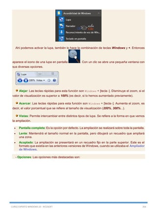 CURSO EXPERTO WINDOWS 10 - RICOSOFT 356
Ahí podemos activar la lupa, también lo hace la combinación de teclas Windows y +. Entonces
aparece el icono de una lupa en pantalla . Con un clic se abre una pequeña ventana con
sus diversas opciones.
Alejar: Las teclas rápidas para esta función son Windows + [tecla-]. Disminuye el zoom, si el
valor de visualización es superior a 100% (es decir, si lo hemos aumentado previamente).
Acercar: Las teclas rápidas para esta función son Windows + [tecla+]. Aumenta el zoom, es
decir, el valor porcentual que se refiere al tamaño de visualización (200%, 300%...).
Vistas: Permite intercambiar entre distintos tipos de lupa. Se refiere a la forma en que vemos
la ampliación.
 Pantalla completa: Es la opción por defecto. La ampliación se realizará sobre toda la pantalla.
 Lente: Mantendrá el tamaño normal en la pantalla, pero dibujará un recuadro que ampliará
una zona.
 Acoplado: La ampliación se presentará en un recuadro fijo en la parte superior. Este es el
formato que existía en las anteriores versiones de Windows, cuando se utilizaba el Ampliador
de Windows.
- Opciones: Las opciones más destacadas son:
 