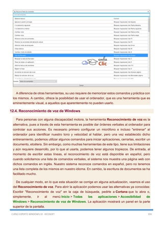 CURSO EXPERTO WINDOWS 10 - RICOSOFT 359
A diferencia de otras herramientas, su uso requiere de memorizar estos comandos y práctica con
los mismos. A cambio, ofrece la posibilidad de usar el ordenador, que es una herramienta que es
eminentemente visual, a aquellos que aparentemente no pueden usarlo.
12.4. Reconocimiento de voz de Windows
Para personas con alguna discapacidad motora, la herramienta Reconocimiento de voz es la
alternativa, pues a través de esta herramienta es posible dar órdenes verbales al ordenador para
controlar sus acciones. Es necesario primero configurar un micrófono e incluso "entrenar" al
ordenador para identificar nuestro tono y velocidad al hablar, pero una vez establecido dicho
entrenamiento, podemos utilizar algunos comandos para iniciar aplicaciones, cerrarlas, escribir un
documento, etcétera. Sin embargo, como muchas herramientas de este tipo, tiene sus limitaciones
y aún requiere desarrollo, por lo que al usarla, podemos tener algunos tropiezos. De entrada, al
momento de escribir estas líneas, el reconocimiento de voz está disponible en español, pero
cuando solicitamos una lista de comandos verbales, el sistema nos muestra una página web con
dichos comandos en inglés. Nuestro sistema reconoce comandos en español, pero no tenemos
una lista completa de los mismos en nuestro idioma. En cambio, la escritura de documentos se ha
facilitado mucho.
De cualquier modo, en lo que esta situación se corrige en alguna actualización, veamos el uso
del Reconocimiento de voz. Para abrir la aplicación podemos usar las alternativas ya conocidas:
Escribir "Reconocimiento de voz" en la caja de búsqueda, pedirle a Cortana que lo abra o,
simplemente, ir al menú Inicio > Todas las aplicaciones > Accesibilidad de
Windows > Reconocimiento de voz de Windows. La aplicación mostrará un panel en la parte
superior de la pantalla.
 