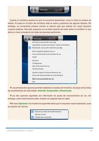 CURSO EXPERTO WINDOWS 10 - RICOSOFT 360
Cuando el micrófono aparece en gris se encuentra desactivado, como lo indica la ventana de
estado. Al pulsar en el botón del micrófono éste se activa y podremos dar algunas órdenes. Sin
embargo, es conveniente entrenar primero al sistema para que detecte con mayor precisión
nuestras palabras. Para ello, pulsamos con el botón derecho del ratón sobre el micrófono, lo que
abrirá un menú emergente con todas las opciones pertinentes.
Las primeras tres opciones permiten establecer el estado del micrófono. El propio menú indica
las características de cada estado: Activado, Suspendido o Desactivado.
Las tres opciones siguientes son información de ayuda del reconocimiento de voz. Sin
embargo, como mencionamos antes, enlazan con páginas web en inglés.
El menú Opciones nos muestra los siguientes ítems que no requieren mayor explicación, pues
se explican así mismos:
 