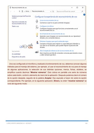 CURSO EXPERTO WINDOWS 10 - RICOSOFT 362
Una vez configurado el micrófono y realizado el entrenamiento de voz, debemos conocer algunos
métodos para el manejo del sistema, por ejemplo, al usar el reconocimiento de voz para el manejo
de algunas aplicaciones, la selección de sus distintas opciones, menús, fichas, etcétera, se
simplifica cuando decimos "Mostrar números". Esto coloca en pantalla una serie de números
sobre cada botón, control o elemento de menú de la aplicación. Después podemos decir el número
de la opción deseada, seguido de la palabra Aceptar. Eso equivale a hacer clic sobre la opción
correspondiente. Por ejemplo, en la siguiente aplicación, Dinero, la orden "mostrar números" se
verá del siguiente modo:
 