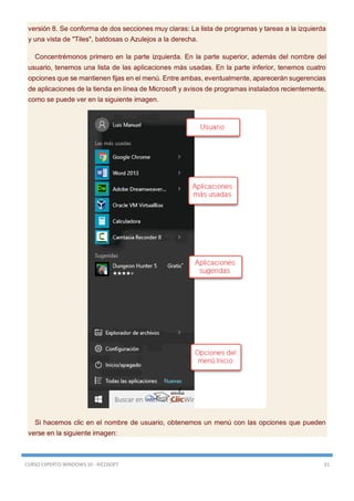 CURSO EXPERTO WINDOWS 10 - RICOSOFT 31
versión 8. Se conforma de dos secciones muy claras: La lista de programas y tareas a la izquierda
y una vista de "Tiles", baldosas o Azulejos a la derecha.
Concentrémonos primero en la parte izquierda. En la parte superior, además del nombre del
usuario, tenemos una lista de las aplicaciones más usadas. En la parte inferior, tenemos cuatro
opciones que se mantienen fijas en el menú. Entre ambas, eventualmente, aparecerán sugerencias
de aplicaciones de la tienda en línea de Microsoft y avisos de programas instalados recientemente,
como se puede ver en la siguiente imagen.
Si hacemos clic en el nombre de usuario, obtenemos un menú con las opciones que pueden
verse en la siguiente imagen:
 
