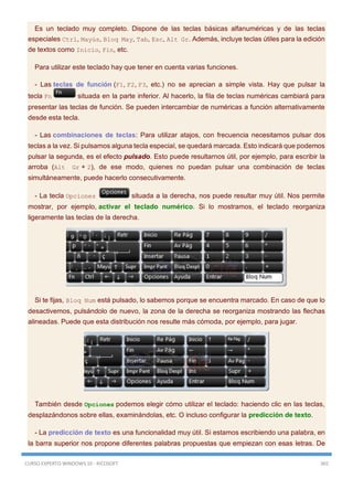 CURSO EXPERTO WINDOWS 10 - RICOSOFT 365
Es un teclado muy completo. Dispone de las teclas básicas alfanuméricas y de las teclas
especiales Ctrl, Mayús, Bloq May, Tab, Esc, Alt Gr. Además, incluye teclas útiles para la edición
de textos como Inicio, Fin, etc.
Para utilizar este teclado hay que tener en cuenta varias funciones.
- Las teclas de función (F1, F2, F3, etc.) no se aprecian a simple vista. Hay que pulsar la
tecla Fn situada en la parte inferior. Al hacerlo, la fila de teclas numéricas cambiará para
presentar las teclas de función. Se pueden intercambiar de numéricas a función alternativamente
desde esta tecla.
- Las combinaciones de teclas: Para utilizar atajos, con frecuencia necesitamos pulsar dos
teclas a la vez. Si pulsamos alguna tecla especial, se quedará marcada. Esto indicará que podemos
pulsar la segunda, es el efecto pulsado. Esto puede resultarnos útil, por ejemplo, para escribir la
arroba (Alt Gr + 2), de ese modo, quienes no puedan pulsar una combinación de teclas
simultáneamente, puede hacerlo consecutivamente.
- La tecla Opciones situada a la derecha, nos puede resultar muy útil. Nos permite
mostrar, por ejemplo, activar el teclado numérico. Si lo mostramos, el teclado reorganiza
ligeramente las teclas de la derecha.
Si te fijas, Bloq Num está pulsado, lo sabemos porque se encuentra marcado. En caso de que lo
desactivemos, pulsándolo de nuevo, la zona de la derecha se reorganiza mostrando las flechas
alineadas. Puede que esta distribución nos resulte más cómoda, por ejemplo, para jugar.
También desde Opciones podemos elegir cómo utilizar el teclado: haciendo clic en las teclas,
desplazándonos sobre ellas, examinándolas, etc. O incluso configurar la predicción de texto.
- La predicción de texto es una funcionalidad muy útil. Si estamos escribiendo una palabra, en
la barra superior nos propone diferentes palabras propuestas que empiezan con esas letras. De
 