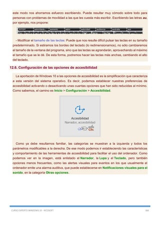 CURSO EXPERTO WINDOWS 10 - RICOSOFT 366
este modo nos ahorramos esfuerzo escribiendo. Puede resultar muy cómodo sobre todo para
personas con problemas de movilidad a las que les cuesta más escribir. Escribiendo las letras au,
por ejemplo, nos propone:
- Modificar el tamaño de las teclas: Puede que nos resulte difícil pulsar las teclas en su tamaño
predeterminado. Si estiramos los bordes del teclado (lo redimensionamos), no sólo cambiaremos
el tamaño de la ventana del programa, sino que las teclas se agrandarán, aprovechando al máximo
el tamaño que se le dé. De esta forma, podremos hacer las teclas más anchas, cambiando el alto
del teclado.
12.6. Configuración de las opciones de accesibilidad
La aportación de Windows 10 a las opciones de accesibilidad es la simplificación que caracteriza
a esta versión del sistema operativo. Es decir, podemos establecer nuestras preferencias de
accesibilidad activando o desactivando unas cuantas opciones que han sido reducidas al mínimo.
Como sabemos, el camino es Inicio > Configuración > Accesibilidad.
Como ya debe resultarnos familiar, las categorías se muestran a la izquierda y todos los
parámetros modificables a la derecha. De ese modo podemos ir estableciendo las características
y comportamiento de las herramientas de accesibilidad para facilitar el uso del ordenador. Como
podemos ver en la imagen, está enlistado el Narrador, la Lupa y el Teclado, pero también
opciones menos frecuentes, como las alertas visuales para eventos en los que usualmente el
ordenador emite una alarma auditiva, que puede establecerse en Notificaciones visuales para el
sonido, en la categoría Otras opciones.
 