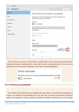 CURSO EXPERTO WINDOWS 10 - RICOSOFT 367
En otros casos, hay quien sí puede utilizar un teclado físico, pero no puede pulsar las teclas de
métodos abreviados simultáneamente, debe poder hacerlo consecutivamente. En dicho caso se
puede activar el uso de teclas especiales, entre otras muchas posibilidades.
12.7. El Centro de accesibilidad
En la revisión de las opciones de accesibilidad de esta unidad no buscamos ser exhaustivos en
el tema, sino señalar las posiblidades de su uso para que el usuario que requiere de ellas las
explore. Sin embargo, si dichas opciones te generan confusión, entonces tal vez te convenga
 