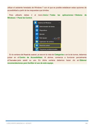 CURSO EXPERTO WINDOWS 10 - RICOSOFT 368
utilizar el asistente heredado de Windows 7 con el que es posible establecer estas opciones de
accesibilidad a partir de las respuestas que brindes.
Para utilizarlo debes ir al menú Inicio > Todas las aplicaciones > Sistema de
Windows > Panel de Control.
En la ventana del Panel de control, ya sea en la vista de Categorías o en la de iconos, debemos
pulsar en el Centro de Accesibilidad. Al abrirse, comienza a funcionar parcialmente
el Narrador para asistir su uso. En dicha ventana debemos hacer clic en Obtener
recomendaciones para facilitar el uso de este equipo.
 