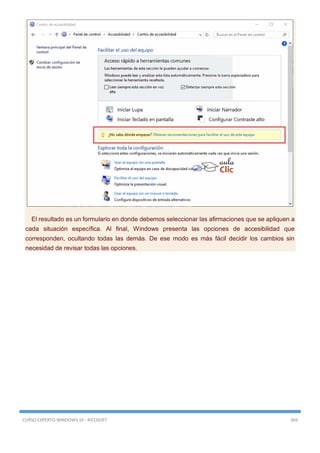 CURSO EXPERTO WINDOWS 10 - RICOSOFT 369
El resultado es un formulario en donde debemos seleccionar las afirmaciones que se apliquen a
cada situación específica. Al final, Windows presenta las opciones de accesibilidad que
corresponden, ocultando todas las demás. De ese modo es más fácil decidir los cambios sin
necesidad de revisar todas las opciones.
 