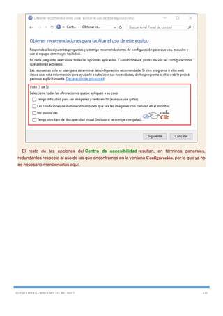 CURSO EXPERTO WINDOWS 10 - RICOSOFT 370
El resto de las opciones del Centro de accesibilidad resultan, en términos generales,
redundantes respecto al uso de las que encontramos en la ventana Configuración, por lo que ya no
es necesario mencionarlas aquí.
 