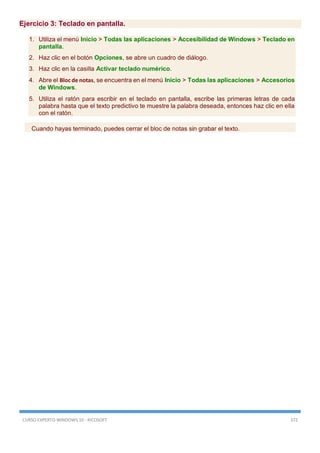 CURSO EXPERTO WINDOWS 10 - RICOSOFT 372
Ejercicio 3: Teclado en pantalla.
1. Utiliza el menú Inicio > Todas las aplicaciones > Accesibilidad de Windows > Teclado en
pantalla.
2. Haz clic en el botón Opciones, se abre un cuadro de diálogo.
3. Haz clic en la casilla Activar teclado numérico.
4. Abre el Bloc de notas, se encuentra en el menú Inicio > Todas las aplicaciones > Accesorios
de Windows.
5. Utiliza el ratón para escribir en el teclado en pantalla, escribe las primeras letras de cada
palabra hasta que el texto predictivo te muestre la palabra deseada, entonces haz clic en ella
con el ratón.
Cuando hayas terminado, puedes cerrar el bloc de notas sin grabar el texto.
 