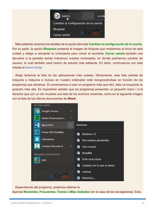 CURSO EXPERTO WINDOWS 10 - RICOSOFT 32
Más adelante veremos los detalles de la opción llamada Cambiar la configuración de la cuenta.
Por su parte, la opción Bloquear presenta la imagen de bloqueo que mostramos al inicio de esta
unidad y obliga a reinsertar la contraseña para volver al escritorio. Cerrar sesión también nos
devuelve a la pantalla donde indicamos nuestra contraseña, en donde podríamos cambiar de
usuario, lo cual también será motivo de estudio más adelante. En tanto, continuemos con esta
mirada al menú Inicio.
Abajo tenemos la lista de las aplicaciones más usadas. Obviamente, esta lista cambia de
máquina a máquina e incluso en nuestro ordenador está reorganizándose en función de los
programas que abramos. Si comenzamos a usar un programa más que otro, éste va ocupando la
posición más alta. Es importante señalar que los programas presentan un pequeño icono > a la
derecha que con un clic muestra una lista de los archivos recientes, como en la siguiente imagen
con la lista de los últimos documentos de Word.
Dependiendo del programa, podemos obtener la
leyenda Recientes, Frecuentes, Tareas o Más visitados (en el caso de los navegadores). Esta
 