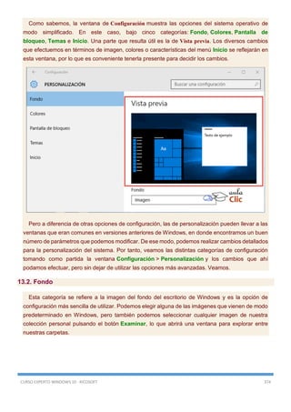 CURSO EXPERTO WINDOWS 10 - RICOSOFT 374
Como sabemos, la ventana de Configuración muestra las opciones del sistema operativo de
modo simplificado. En este caso, bajo cinco categorías: Fondo, Colores, Pantalla de
bloqueo, Temas e Inicio. Una parte que resulta útil es la de Vista previa. Los diversos cambios
que efectuemos en términos de imagen, colores o características del menú Inicio se reflejarán en
esta ventana, por lo que es conveniente tenerla presente para decidir los cambios.
Pero a diferencia de otras opciones de configuración, las de personalización pueden llevar a las
ventanas que eran comunes en versiones anteriores de Windows, en donde encontramos un buen
número de parámetros que podemos modificar. De ese modo, podemos realizar cambios detallados
para la personalización del sistema. Por tanto, veamos las distintas categorías de configuración
tomando como partida la ventana Configuración > Personalización y los cambios que ahí
podamos efectuar, pero sin dejar de utilizar las opciones más avanzadas. Veamos.
13.2. Fondo
Esta categoría se refiere a la imagen del fondo del escritorio de Windows y es la opción de
configuración más sencilla de utilizar. Podemos elegir alguna de las imágenes que vienen de modo
predeterminado en Windows, pero también podemos seleccionar cualquier imagen de nuestra
colección personal pulsando el botón Examinar, lo que abrirá una ventana para explorar entre
nuestras carpetas.
 