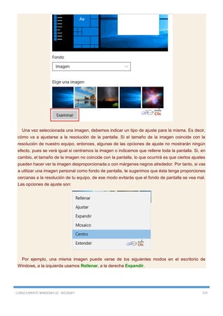 CURSO EXPERTO WINDOWS 10 - RICOSOFT 375
Una vez seleccionada una imagen, debemos indicar un tipo de ajuste para la misma. Es decir,
cómo va a ajustarse a la resolución de la pantalla. Si el tamaño de la imagen coincide con la
resolución de nuestro equipo, entonces, algunas de las opciones de ajuste no mostrarán ningún
efecto, pues se verá igual si centramos la imagen o indicamos que rellene toda la pantalla. Si, en
cambio, el tamaño de la imagen no coincide con la pantalla, lo que ocurrirá es que ciertos ajustes
pueden hacer ver la imagen desproporcionada o con márgenes negros alrededor. Por tanto, si vas
a utilizar una imagen personal como fondo de pantalla, te sugerimos que ésta tenga proporciones
cercanas a la resolución de tu equipo, de ese modo evitarás que el fondo de pantalla se vea mal.
Las opciones de ajuste son:
Por ejemplo, una misma imagen puede verse de los siguientes modos en el escritorio de
Windows, a la izquierda usamos Rellenar, a la derecha Expandir.
 