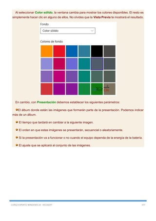 CURSO EXPERTO WINDOWS 10 - RICOSOFT 377
Al seleccionar Color sólido, la ventana cambia para mostrar los colores disponibles. El resto es
simplemente hacer clic en alguno de ellos. No olvides que la Vista Previa te mostrará el resultado.
En cambio, con Presentación debemos establecer los siguientes parámetros:
El álbum donde están las imágenes que formarán parte de la presentación. Podemos indicar
más de un álbum.
El tiempo que tardará en cambiar a la siguiente imagen.
El orden en que estas imágenes se presentarán, secuencial o aleatoriamente.
Si la presentación va a funcionar o no cuando el equipo dependa de la energía de la batería.
El ajuste que se aplicará al conjunto de las imágenes.
 