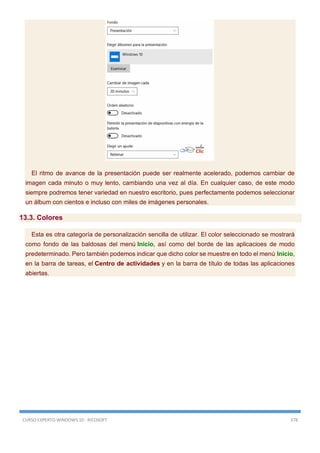 CURSO EXPERTO WINDOWS 10 - RICOSOFT 378
El ritmo de avance de la presentación puede ser realmente acelerado, podemos cambiar de
imagen cada minuto o muy lento, cambiando una vez al día. En cualquier caso, de este modo
siempre podremos tener variedad en nuestro escritorio, pues perfectamente podemos seleccionar
un álbum con cientos e incluso con miles de imágenes personales.
13.3. Colores
Esta es otra categoría de personalización sencilla de utilizar. El color seleccionado se mostrará
como fondo de las baldosas del menú Inicio, así como del borde de las aplicacioes de modo
predeterminado. Pero también podemos indicar que dicho color se muestre en todo el menú Inicio,
en la barra de tareas, el Centro de actividades y en la barra de título de todas las aplicaciones
abiertas.
 