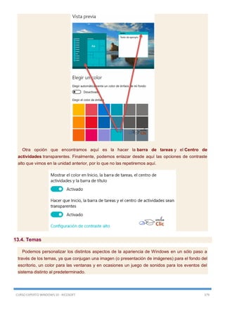 CURSO EXPERTO WINDOWS 10 - RICOSOFT 379
Otra opción que encontramos aquí es la hacer la barra de tareas y el Centro de
actividades transparentes. Finalmente, podemos enlazar desde aquí las opciones de contraste
alto que vimos en la unidad anterior, por lo que no las repetiremos aquí.
13.4. Temas
Podemos personalizar los distintos aspectos de la apariencia de Windows en un sólo paso a
través de los temas, ya que conjugan una imagen (o presentación de imágenes) para el fondo del
escritorio, un color para las ventanas y en ocasiones un juego de sonidos para los eventos del
sistema distinto al predeterminado.
 