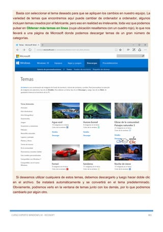 CURSO EXPERTO WINDOWS 10 - RICOSOFT 381
Basta con seleccionar el tema deseado para que se apliquen los cambios en nuestro equipo. La
variedad de temas que encontremos aquí puede cambiar de ordenador a ordenador, algunos
incluyen temas creados por el fabricante, pero eso en realidad es irrelevante, toda vez que podemos
pulsar en Obtener más temas en línea (cuya ubicación resaltamos con un cuadro rojo), lo que nos
llevará a una página de Microsoft donde podemos descargar temas de un gran número de
categorías.
Si deseamos utilizar cualquiera de estos temas, debemos descargarlo y luego hacer doble clic
en el archivo. Se instalará automáticamente y se convertirá en el tema predeterminado.
Obviamente, podremos verlo en la ventana de temas junto con los demás, por lo que podremos
cambiarlo por algún otro.
 