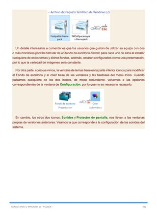 CURSO EXPERTO WINDOWS 10 - RICOSOFT 382
Un detalle interesante a comentar es que los usuarios que gustan de utilizar su equipo con dos
o más monitores podrán disfrutar de un fondo de escritorio distinto para cada uno de ellos al instalar
cualquiera de estos temas y dichos fondos, además, estarán configurados como una presentación,
por lo que la variedad de imágenes será constante.
Por otra parte, como ya vimos, la ventana de temas tiene en la parte inferior iconos para modificar
el Fondo de escritorio y el color base de las ventanas y las baldosas del menú Inicio. Cuando
pulsamos cualquiera de los dos iconos, de modo redundante, volvemos a las opciones
correspondientes de la ventana de Configuración, por lo que no es necesario repasarlo.
En cambio, los otros dos iconos, Sonidos y Protector de pantalla, nos llevan a las ventanas
propias de versiones anteriores. Veamos la que corresponde a la configuración de los sonidos del
sistema.
 
