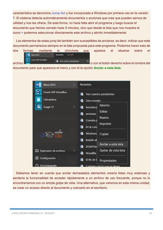 CURSO EXPERTO WINDOWS 10 - RICOSOFT 33
característica se denomina Jump list y fue incorporada a Windows por primera vez en la versión
7. El sistema detecta automáticamente documentos o acciones que cree que pueden sernos de
utilidad y nos las ofrece. De esta forma, no hace falta abrir el programa y luego buscar el
documento que hemos cerrado hace 5 minutos, sino que desde la lista que nos muestra el
icono > podemos seleccionar directamente este archivo y abrirlo inmediatamente.
Los elementos de estas jump list también son susceptibles de anclarse, es decir, indicar que este
documento permanezca siempre en la lista propuesta para este programa. Podemos hacer esto de
dos formas: mediante la chincheta que aparece al situarse sobre el
archivo o con el botón derecho sobre el nombre del
documento para que aparezca el menú y con él la opción Anclar a esta lista.
Debemos tener en cuenta que anclar demasiados elementos crearía listas muy extensas y
perdería la funcionalidad de acceder rápidamente a un archivo de uso frecuente, porque no lo
encontraríamos con un simple golpe de vista. Una alternativa, que veremos en esta misma unidad,
es crear un acceso directo al documento y colocarlo en el escritorio.
 