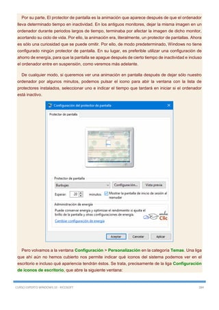 CURSO EXPERTO WINDOWS 10 - RICOSOFT 384
Por su parte, El protector de pantalla es la animación que aparece después de que el ordenador
lleva determinado tiempo en inactividad. En los antiguos monitores, dejar la misma imagen en un
ordenador durante periodos largos de tiempo, terminaba por afectar la imagen de dicho monitor,
acortando su ciclo de vida. Por ello, la animación era, literalmente, un protector de pantallas. Ahora
es sólo una curiosidad que se puede omitir. Por ello, de modo predeterminado, Windows no tiene
configurado ningún protector de pantalla. En su lugar, es preferible utilizar una configuración de
ahorro de energía, para que la pantalla se apague después de cierto tiempo de inactividad e incluso
el ordenador entre en suspensión, como veremos más adelante.
De cualquier modo, si queremos ver una animación en pantalla después de dejar sólo nuestro
ordenador por algunos minutos, podemos pulsar el icono para abir la ventana con la lista de
protectores instalados, seleccionar uno e indicar el tiempo que tardará en iniciar si el ordenador
está inactivo.
Pero volvamos a la ventana Configuración > Personalización en la categoría Temas. Una liga
que ahí aún no hemos cubierto nos permite indicar qué iconos del sistema podemos ver en el
escritorio e incluso qué apariencia tendrán éstos. Se trata, precisamente de la liga Configuración
de iconos de escritorio, que abre la siguiente ventana:
 