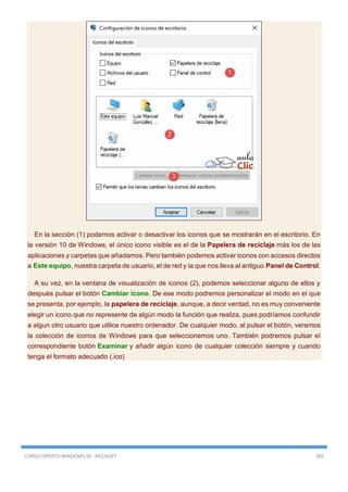 CURSO EXPERTO WINDOWS 10 - RICOSOFT 385
En la sección (1) podemos activar o desactivar los iconos que se mostrarán en el escritorio. En
la versión 10 de Windows, el único icono visible es el de la Papelera de reciclaje más los de las
aplicaciones y carpetas que añadamos. Pero también podemos activar iconos con accesos directos
a Este equipo, nuestra carpeta de usuario, el de red y la que nos lleva al antiguo Panel de Control.
A su vez, en la ventana de visualización de iconos (2), podemos seleccionar alguno de ellos y
después pulsar el botón Cambiar icono. De ese modo podremos personalizar el modo en el que
se presenta, por ejemplo, la papelera de reciclaje, aunque, a decir verdad, no es muy conveniente
elegir un icono que no represente de algún modo la función que realiza, pues podríamos confundir
a algun otro usuario que utilice nuestro ordenador. De cualquier modo, al pulsar el botón, veremos
la colección de iconos de Windows para que seleccionemos uno. También podremos pulsar el
correspondiente botón Examinar y añadir algún icono de cualquier colección siempre y cuando
tenga el formato adecuado (.ico)
 