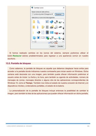 CURSO EXPERTO WINDOWS 10 - RICOSOFT 386
Si hemos realizado cambios en los iconos del sistema, siempre podremos utilizar el
botón Restaurar valores predeterminados para regresar a una apariencia común en nuestro
escritorio.
13.5. Pantalla de bloqueo
Como sabemos, la pantalla de bloqueo es aquella que debemos desplazar hacia arriba para
acceder a la pantalla donde indicamos nuestra contraseña para iniciar sesión en Windows. Dicha
ventana está decorada con una imagen, pero también puede ofrecer información preliminar al
usuario antes de iniciar: La fecha y la hora, pero también su agenda de actividades, número de
mensajes de correo, mensajes directos o alguna otra de las aplicaciones correspondientes de
Windows 10, como el Tiempo. También nos indica el estado de nuestra conexión de Internet y en
dispositivos móviles y ordenadores portátiles, el estado de la batería.
La personalización de la pantalla de bloqueo incluye entonces la posibilidad de cambiar la
imagen, pero también la lista de las aplicaciones que pueden ofrecer información en dicha pantalla.
 