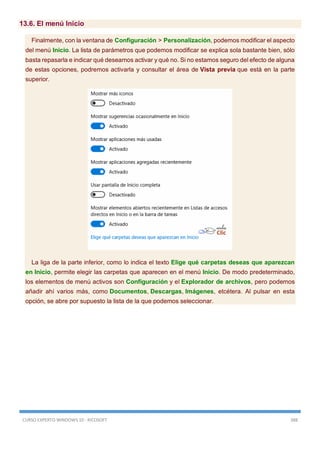 CURSO EXPERTO WINDOWS 10 - RICOSOFT 388
13.6. El menú Inicio
Finalmente, con la ventana de Configuración > Personalización, podemos modificar el aspecto
del menú Inicio. La lista de parámetros que podemos modificar se explica sola bastante bien, sólo
basta repasarla e indicar qué deseamos activar y qué no. Si no estamos seguro del efecto de alguna
de estas opciones, podremos activarla y consultar el área de Vista previa que está en la parte
superior.
La liga de la parte inferior, como lo indica el texto Elige qué carpetas deseas que aparezcan
en Inicio, permite elegir las carpetas que aparecen en el menú Inicio. De modo predeterminado,
los elementos de menú activos son Configuración y el Explorador de archivos, pero podemos
añadir ahí varios más, como Documentos, Descargas, Imágenes, etcétera. Al pulsar en esta
opción, se abre por supuesto la lista de la que podemos seleccionar.
 