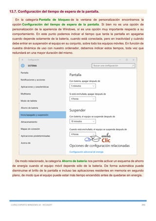 CURSO EXPERTO WINDOWS 10 - RICOSOFT 390
13.7. Configuración del tiempo de espera de la pantalla.
En la categoría Pantalla de bloqueo de la ventana de personalización encontramos la
opción Configuración del tiempo de espera de la pantalla. Si bien no es una opción de
personalización de la apariencia de Windows, sí es una opción muy importante respecto a su
comportamiento. En este punto podemos indicar el tiempo que tarda la pantalla en apagarse
cuando depende solamente de la batería, cuando está conectada, pero en inactividad y cuándo
debe entrar en suspensión el equipo en su conjunto, sobre todo los equipos móviles. En función de
nuestra dinámica de uso con nuestro ordenador, debemos indicar estos tiempos, toda vez que
redundará en una mayor duración del mismo.
De modo relacionado, la categoría Ahorro de batería nos permite activar un esquema de ahorro
de energía cuando el equipo móvil depende sólo de la batería. De forma automática puede
disminuirse el brillo de la pantalla e incluso las aplicaciones residentes en memoria en segundo
plano, de modo que el equipo puede estar más tiempo encendido antes de quedarse sin energía.
 