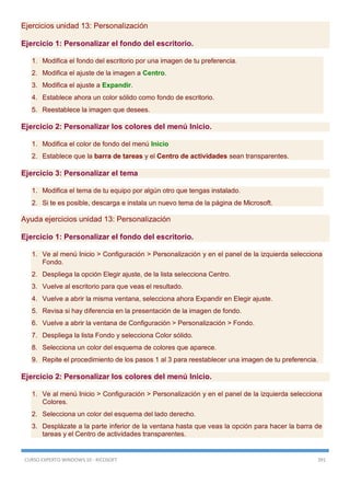 CURSO EXPERTO WINDOWS 10 - RICOSOFT 391
Ejercicios unidad 13: Personalización
Ejercicio 1: Personalizar el fondo del escritorio.
1. Modifica el fondo del escritorio por una imagen de tu preferencia.
2. Modifica el ajuste de la imagen a Centro.
3. Modifica el ajuste a Expandir.
4. Establece ahora un color sólido como fondo de escritorio.
5. Reestablece la imagen que desees.
Ejercicio 2: Personalizar los colores del menú Inicio.
1. Modifica el color de fondo del menú Inicio
2. Establece que la barra de tareas y el Centro de actividades sean transparentes.
Ejercicio 3: Personalizar el tema
1. Modifica el tema de tu equipo por algún otro que tengas instalado.
2. Si te es posible, descarga e instala un nuevo tema de la página de Microsoft.
Ayuda ejercicios unidad 13: Personalización
Ejercicio 1: Personalizar el fondo del escritorio.
1. Ve al menú Inicio > Configuración > Personalización y en el panel de la izquierda selecciona
Fondo.
2. Despliega la opción Elegir ajuste, de la lista selecciona Centro.
3. Vuelve al escritorio para que veas el resultado.
4. Vuelve a abrir la misma ventana, selecciona ahora Expandir en Elegir ajuste.
5. Revisa si hay diferencia en la presentación de la imagen de fondo.
6. Vuelve a abrir la ventana de Configuración > Personalización > Fondo.
7. Despliega la lista Fondo y selecciona Color sólido.
8. Selecciona un color del esquema de colores que aparece.
9. Repite el procedimiento de los pasos 1 al 3 para reestablecer una imagen de tu preferencia.
Ejercicio 2: Personalizar los colores del menú Inicio.
1. Ve al menú Inicio > Configuración > Personalización y en el panel de la izquierda selecciona
Colores.
2. Selecciona un color del esquema del lado derecho.
3. Desplázate a la parte inferior de la ventana hasta que veas la opción para hacer la barra de
tareas y el Centro de actividades transparentes.
 