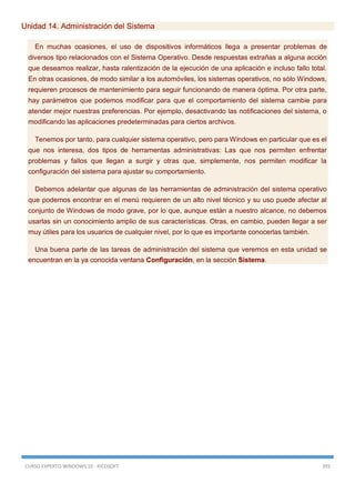 CURSO EXPERTO WINDOWS 10 - RICOSOFT 393
Unidad 14. Administración del Sistema
En muchas ocasiones, el uso de dispositivos informáticos llega a presentar problemas de
diversos tipo relacionados con el Sistema Operativo. Desde respuestas extrañas a alguna acción
que deseamos realizar, hasta ralentización de la ejecución de una aplicación e incluso fallo total.
En otras ocasiones, de modo similar a los automóviles, los sistemas operativos, no sólo Windows,
requieren procesos de mantenimiento para seguir funcionando de manera óptima. Por otra parte,
hay parámetros que podemos modificar para que el comportamiento del sistema cambie para
atender mejor nuestras preferencias. Por ejemplo, desactivando las notificaciones del sistema, o
modificando las aplicaciones predeterminadas para ciertos archivos.
Tenemos por tanto, para cualquier sistema operativo, pero para Windows en particular que es el
que nos interesa, dos tipos de herramentas administrativas: Las que nos permiten enfrentar
problemas y fallos que llegan a surgir y otras que, simplemente, nos permiten modificar la
configuración del sistema para ajustar su comportamiento.
Debemos adelantar que algunas de las herramientas de administración del sistema operativo
que podemos encontrar en el menú requieren de un alto nivel técnico y su uso puede afectar al
conjunto de Windows de modo grave, por lo que, aunque están a nuestro alcance, no debemos
usarlas sin un conocimiento amplio de sus características. Otras, en cambio, pueden llegar a ser
muy útiles para los usuarios de cualquier nivel, por lo que es importante conocerlas también.
Una buena parte de las tareas de administración del sistema que veremos en esta unidad se
encuentran en la ya conocida ventana Configuración, en la sección Sistema.
 