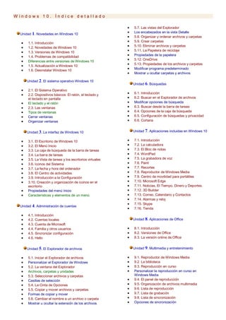 W i n d o w s 1 0 . Í n d i c e d e t a l l a d o
Unidad 1. Novedades en Windows 10
 1.1. Introducción
 1.2. Novedades de Windows 10
 1.3. Versiones de Windows 10
 1.4. Problemas de compatibilidad
 Diferencias entre versiones de Windows 10
 1.5. Actualización a Windows 10
 1.6. Desinstalar Windows 10
Unidad 2. El sistema operativo Windows 10
 2.1. El Sistema Operativo
 2.2. Dispositivos básicos: El ratón, el teclado y
el teclado en pantalla
 El teclado y el ratón
 2.3. Las ventanas
 Tipos de ventanas
 Cerrar ventanas
 Organizar ventanas
Unidad 3. La interfaz de Windows 10
 3.1. El Escritorio de Windows 10
 3.2. El Menú Inicio
 3.3. La caja de búsqueda de la barra de tareas
 3.4. La barra de tareas
 3.5. La Vista de tareas y los escritorios virtuales
 3.6. Iconos del Sistema
 3.7. La fecha y hora del ordenador
 3.8. El Centro de actividades
 3.9. Introducción a la Configuración
 3.10. Creación y organización de iconos en el
escritorio
 Propiedades del menú Inicio
 Características y elementos de un menú
Unidad 4. Administración de cuentas
 4.1. Introducción
 4.2. Cuentas locales
 4.3. Cuenta de Microsoft
 4.4. Familia y otros usuarios
 4.5. Sincronizar configuración
 4.6. Hello
Unidad 5. El Explorador de archivos
 5.1. Iniciar el Explorador de archivos
 Personalizar el Explorador de Windows
 5.2. La ventana del Explorador
 Archivos, carpetas y unidades
 5.3. Seleccionar archivos y carpetas
 Casillas de selección
 5.4. La Cinta de Opciones
 5.5. Copiar y mover archivos y carpetas
 Formas de copiar y mover
 5.6. Cambiar el nombre a un archivo o carpeta
 Mostrar u ocultar la extensión de los archivos
 5.7. Las vistas del Explorador
 Los encabezados en la vista Detalle
 5.8. Organizar y ordenar archivos y carpetas
 5.9. Crear carpetas
 5.10. Eliminar archivos y carpetas
 5.11. La Papelera de reciclaje
 Propiedades de la papelera
 5.12. OneDrive
 5.13. Propiedades de los archivos y carpetas
 Modificar programa predeterminado
 Mostrar u ocultar carpetas y archivos
Unidad 6. Búsquedas
 6.1. Introducción
 6.2. Buscar en el Explorador de archivos
 Modificar opciones de búsqueda
 6.3. Buscar desde la barra de tareas
 6.4. Opciones de la caja de búsqueda
 6.5. Configuración de búsquedas y privacidad
 6.6. Cortana
Unidad 7. Aplicaciones incluidas en Windows 10
 7.1. Introducción
 7.2. La calculadora
 7.3. El Bloc de notas
 7.4. WordPad
 7.5. La grabadora de voz
 7.6. Paint
 7.7. Recortes
 7.8. Reproductor de Windows Media
 7.9. Centro de movilidad para portátiles
 7.10. Microsoft Edge
 7.11. Noticias, El Tiempo, Dinero y Deportes.
 7.12. 3D Builder
 7.13. Correo, Calendario y Contactos
 7.14. Alarmas y reloj
 7.15. Skype
 7.16. Tienda
Unidad 8. Aplicaciones de Office
 8.1. Introducción
 8.2. Versiones de Office
 8.3. La versión online de Office
Unidad 9. Multimedia y entretenimiento
 9.1. Reproductor de Windows Media
 9.2. La biblioteca
 9.3. Reproducción en curso
 Personalizar la reproducción en curso en
Windows Media
 9.4. El panel de reproducción
 9.5. Organización de archivos multimedia
 9.6. Lista de reproducción
 9.7. Lista de grabación
 9.8. Lista de sincronización
 Opciones de sincronización
 