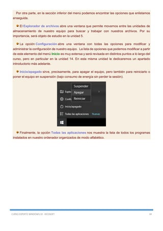 CURSO EXPERTO WINDOWS 10 - RICOSOFT 34
Por otra parte, en la sección inferior del menú podemos encontrar las opciones que enlistamos
enseguida.
El Explorador de archivos abre una ventana que permite movernos entre las unidades de
almacenamiento de nuestro equipo para buscar y trabajar con nuestros archivos. Por su
importancia, será objeto de estudio en la unidad 5.
La opción Configuración abre una ventana con todas las opciones para modificar y
administrar la configuración de nuestro equipo. La lista de opciones que podemos modificar a partir
de este elemento del menú Inicio es muy extensa y será revisada en distintos puntos a lo largo del
curso, pero en particular en la unidad 14. En esta misma unidad le dedicaremos un apartado
introductorio más adelante.
Inicio/apagado sirve, precisamente, para apagar el equipo, pero también para reiniciarlo o
poner el equipo en suspensión (bajo consumo de energía sin perder la sesión).
Finalmente, la opción Todas las aplicaciones nos muestra la lista de todos los programas
instalados en nuestro ordenador organizados de modo alfabético.
 