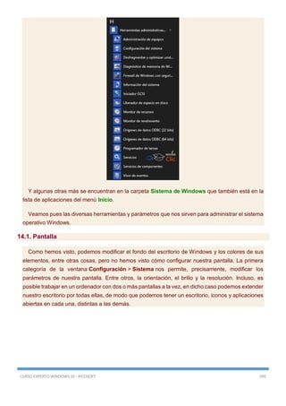 CURSO EXPERTO WINDOWS 10 - RICOSOFT 395
Y algunas otras más se encuentran en la carpeta Sistema de Windows que también está en la
lista de aplicaciones del menú Inicio.
Veamos pues las diversas herramientas y parámetros que nos sirven para administrar el sistema
operativo Windows.
14.1. Pantalla
Como hemos visto, podemos modificar el fondo del escritorio de Windows y los colores de sus
elementos, entre otras cosas, pero no hemos visto cómo configurar nuestra pantalla. La primera
categoría de la ventana Configuración > Sistema nos permite, precisamente, modificar los
parámetros de nuestra pantalla. Entre otros, la orientación, el brillo y la resolución. Incluso, es
posible trabajar en un ordenador con dos o más pantallas a la vez, en dicho caso podemos extender
nuestro escritorio por todas ellas, de modo que podemos tener un escritorio, iconos y aplicaciones
abiertas en cada una, distintas a las demás.
 