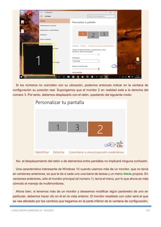 CURSO EXPERTO WINDOWS 10 - RICOSOFT 397
Si los números no coinciden con su ubicación, podemos entonces indicar en la ventana de
configuración su posición real. Supongamos que el monitor 2 en realidad está a la derecha del
número 3. Por tanto, debemos desplazarlo con el ratón, quedando del siguiente modo.
Así, el desplazamiento del ratón o de elementos entre pantallas no implicará ninguna confusión.
Una característica interesante de Windows 10 cuando usamos más de un monitor, que no tenía
en versiones anteriores, es que le da a cada uno una barra de tareas y un menú Inicio propios. En
versiones anteriores, sólo el monitor principal (el número 1), tenía el menú, por lo que ahora es más
cómodo el manejo de multimonitores.
Ahora bien, si tenemos más de un monitor y deseamos modificar algún parámetro de uno en
particular, debemos hacer clic en él en la vista anterior. El monitor resaltado con color será el que
se vea afectado por los cambios que hagamos en la parte inferior de la ventana de configuración,
 