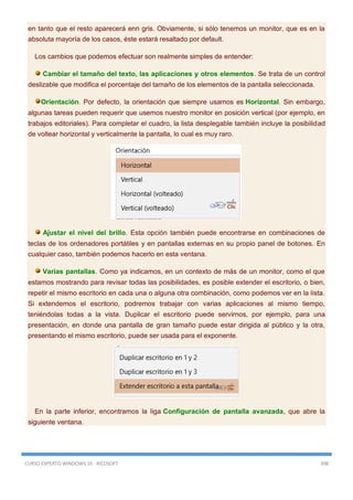 CURSO EXPERTO WINDOWS 10 - RICOSOFT 398
en tanto que el resto aparecerá enn gris. Obviamente, si sólo tenemos un monitor, que es en la
absoluta mayoría de los casos, éste estará resaltado por default.
Los cambios que podemos efectuar son realmente simples de entender:
Cambiar el tamaño del texto, las aplicaciones y otros elementos. Se trata de un control
deslizable que modifica el porcentaje del tamaño de los elementos de la pantalla seleccionada.
Orientación. Por defecto, la orientación que siempre usamos es Horizontal. Sin embargo,
algunas tareas pueden requerir que usemos nuestro monitor en posición vertical (por ejemplo, en
trabajos editoriales). Para completar el cuadro, la lista desplegable también incluye la posibilidad
de voltear horizontal y verticalmente la pantalla, lo cual es muy raro.
Ajustar el nivel del brillo. Esta opción también puede encontrarse en combinaciones de
teclas de los ordenadores portátiles y en pantallas externas en su propio panel de botones. En
cualquier caso, también podemos hacerlo en esta ventana.
Varias pantallas. Como ya indicamos, en un contexto de más de un monitor, como el que
estamos mostrando para revisar todas las posibilidades, es posible extender el escritorio, o bien,
repetir el mismo escritorio en cada una o alguna otra combinación, como podemos ver en la lista.
Si extendemos el escritorio, podremos trabajar con varias aplicaciones al mismo tiempo,
teniéndolas todas a la vista. Duplicar el escritorio puede servirnos, por ejemplo, para una
presentación, en donde una pantalla de gran tamaño puede estar dirigida al público y la otra,
presentando el mismo escritorio, puede ser usada para el exponente.
En la parte inferior, encontramos la liga Configuración de pantalla avanzada, que abre la
siguiente ventana.
 