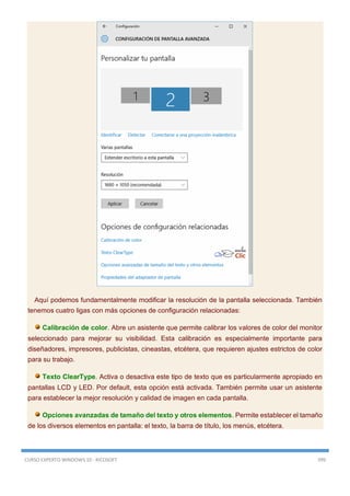 CURSO EXPERTO WINDOWS 10 - RICOSOFT 399
Aquí podemos fundamentalmente modificar la resolución de la pantalla seleccionada. También
tenemos cuatro ligas con más opciones de configuración relacionadas:
Calibración de color. Abre un asistente que permite calibrar los valores de color del monitor
seleccionado para mejorar su visibilidad. Esta calibración es especialmente importante para
diseñadores, impresores, publicistas, cineastas, etcétera, que requieren ajustes estrictos de color
para su trabajo.
Texto ClearType. Activa o desactiva este tipo de texto que es particularmente apropiado en
pantallas LCD y LED. Por default, esta opción está activada. También permite usar un asistente
para establecer la mejor resolución y calidad de imagen en cada pantalla.
Opciones avanzadas de tamaño del texto y otros elementos. Permite establecer el tamaño
de los diversos elementos en pantalla: el texto, la barra de título, los menús, etcétera.
 